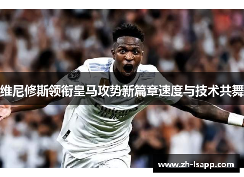 维尼修斯领衔皇马攻势新篇章速度与技术共舞 维尼修斯领衔皇马攻势新篇章速度与技术共舞